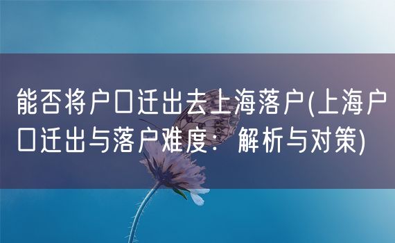 能否将户口迁出去上海落户(上海户口迁出与落户难度：解析与对策)