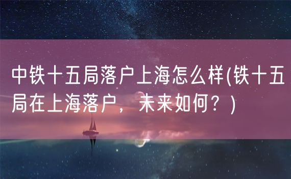 中铁十五局落户上海怎么样(铁十五局在上海落户，未来如何？)