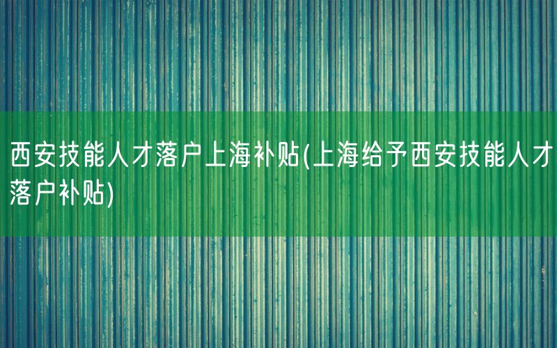 西安技能人才落户上海补贴(上海给予西安技能人才落户补贴)