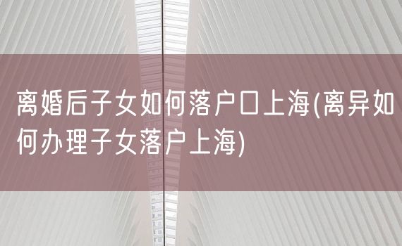 离婚后子女如何落户口上海(离异如何办理子女落户上海)