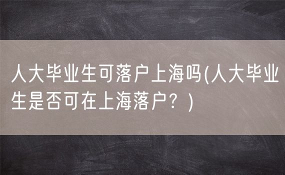 人大毕业生可落户上海吗(人大毕业生是否可在上海落户？)