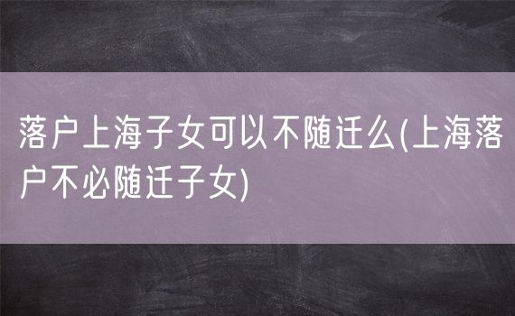 落户上海子女可以不随迁么(上海落户不必随迁子女)