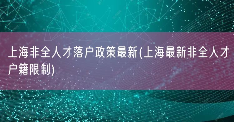 上海非全人才落户政策最新(上海最新非全人才户籍限制)