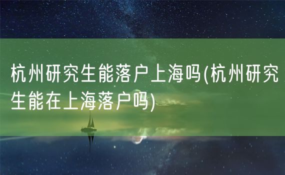 杭州研究生能落户上海吗(杭州研究生能在上海落户吗)