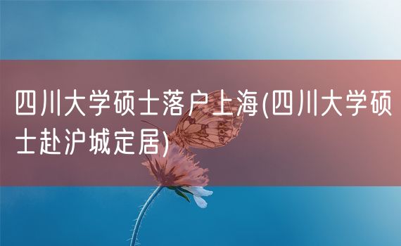 四川大学硕士落户上海(四川大学硕士赴沪城定居)