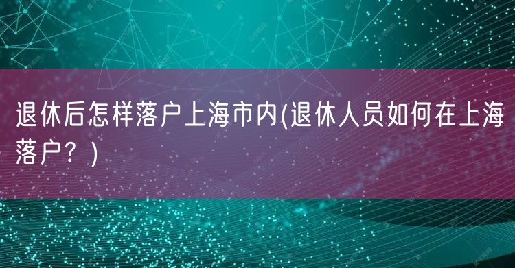 退休后怎样落户上海市内(退休人员如何在上海落户？)