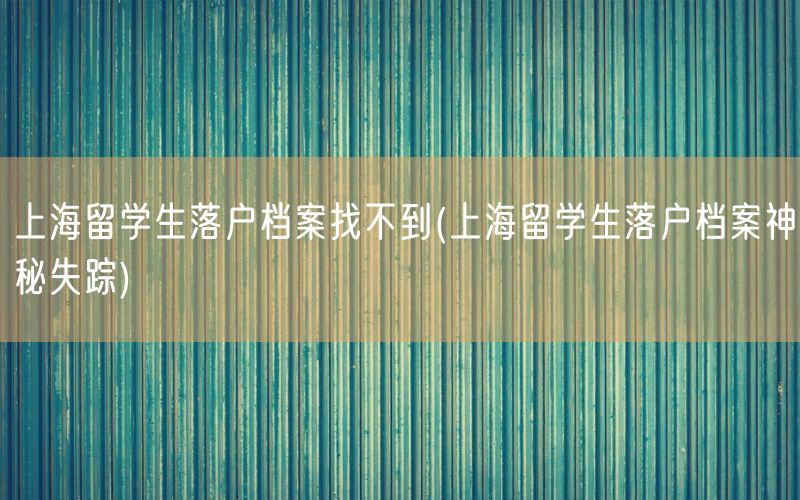 上海留学生落户档案找不到(上海留学生落户档案神秘失踪)