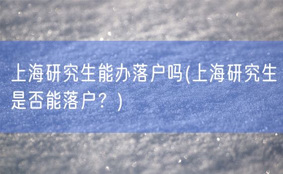 上海研究生能办落户吗(上海研究生是否能落户？)