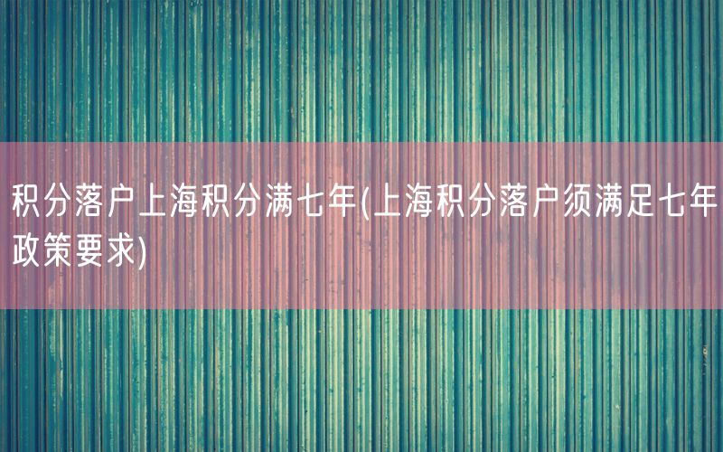 积分落户上海积分满七年(上海积分落户须满足七年政策要求)