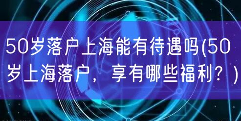 50岁落户上海能有待遇吗(50岁上海落户，享有哪些福利？)