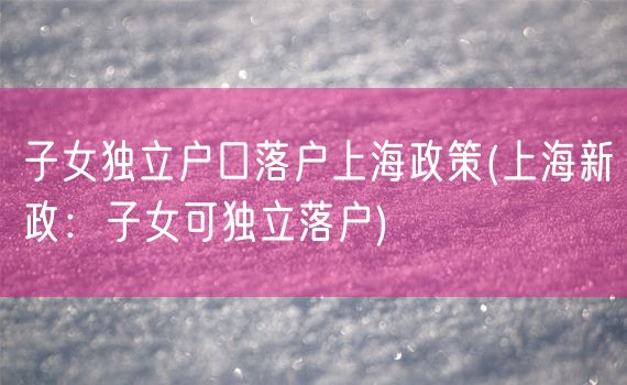 子女独立户口落户上海政策(上海新政：子女可独立落户)