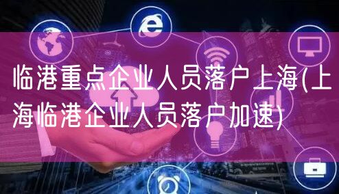 临港重点企业人员落户上海(上海临港企业人员落户加速)