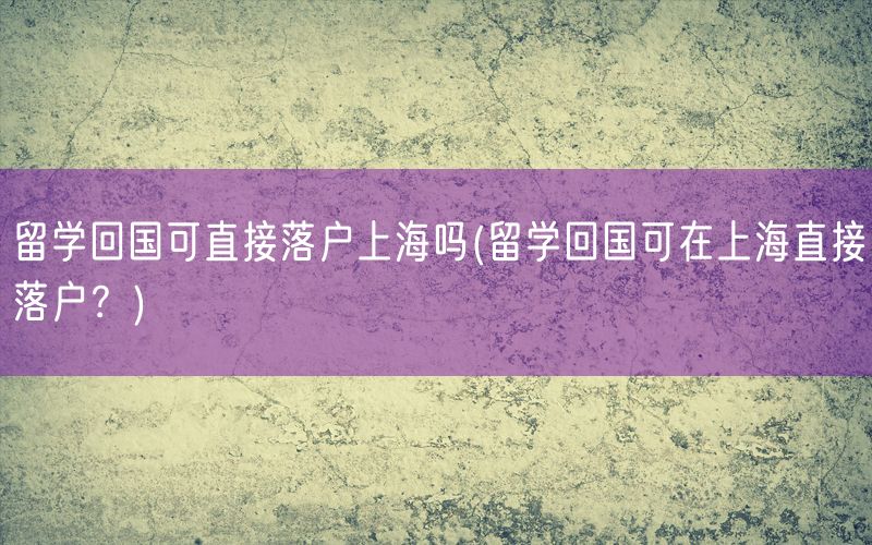 留学回国可直接落户上海吗(留学回国可在上海直接落户？)