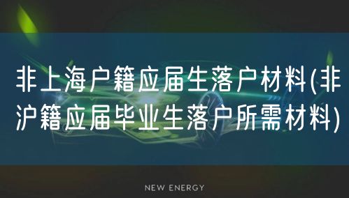 非上海户籍应届生落户材料(非沪籍应届毕业生落户所需材料)