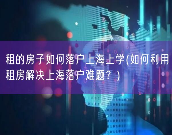 租的房子如何落户上海上学(如何利用租房解决上海落户难题？)