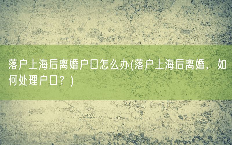 落户上海后离婚户口怎么办(落户上海后离婚，如何处理户口？)