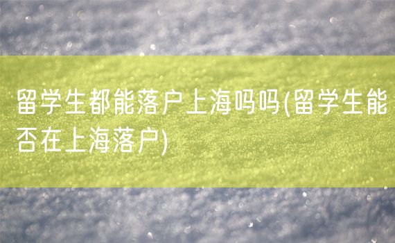 留学生都能落户上海吗吗(留学生能否在上海落户)