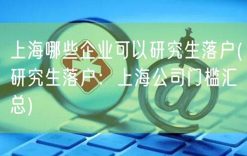 上海哪些企业可以研究生落户(研究生落户：上海公司门槛汇总)