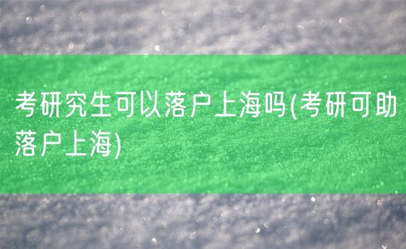 考研究生可以落户上海吗(考研可助落户上海)