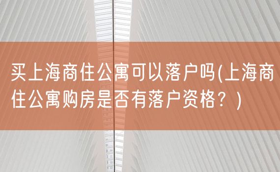 买上海商住公寓可以落户吗(上海商住公寓购房是否有落户资格？)