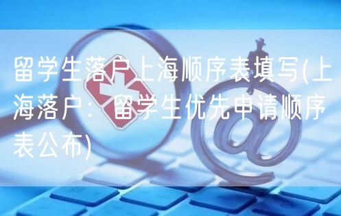 留学生落户上海顺序表填写(上海落户：留学生优先申请顺序表公布)