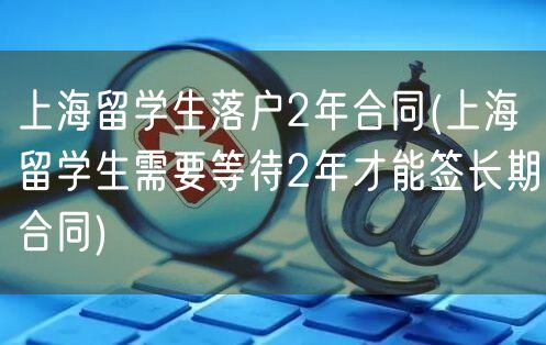 上海留学生落户2年合同(上海留学生需要等待2年才能签长期合同)