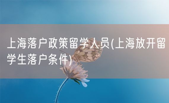 上海落户政策留学人员(上海放开留学生落户条件)