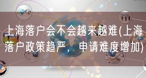 上海落户会不会越来越难(上海落户政策趋严，申请难度增加)