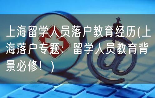 上海留学人员落户教育经历(上海落户专题：留学人员教育背景必修！)