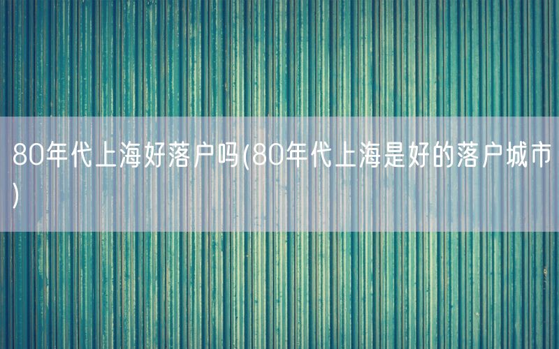 80年代上海好落户吗(80年代上海是好的落户城市)