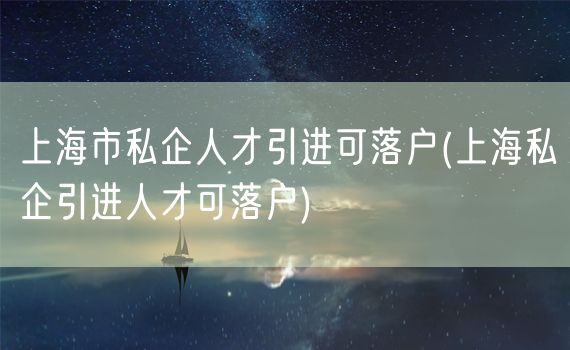 上海市私企人才引进可落户(上海私企引进人才可落户)