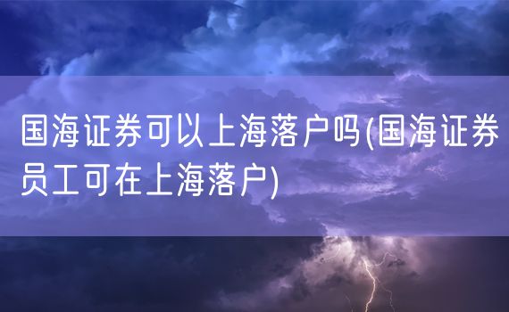 国海证券可以上海落户吗(国海证券员工可在上海落户)