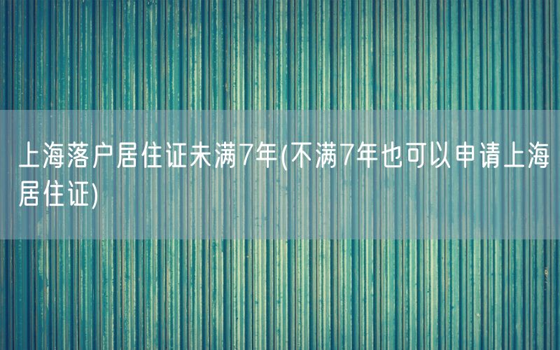 上海落户居住证未满7年(不满7年也可以申请上海居住证)