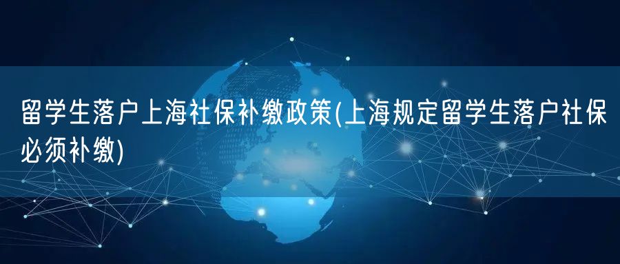 留学生落户上海社保补缴政策(上海规定留学生落户社保必须补缴)