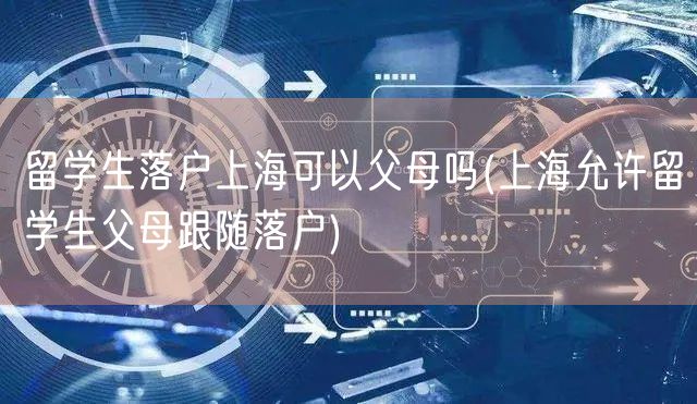 留学生落户上海可以父母吗(上海允许留学生父母跟随落户)