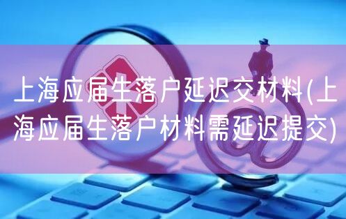 上海应届生落户延迟交材料(上海应届生落户材料需延迟提交)