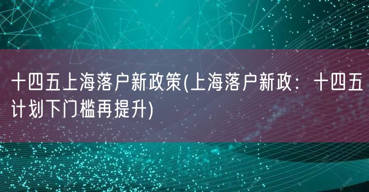 十四五上海落户新政策(上海落户新政：十四五计划下门槛再提升)