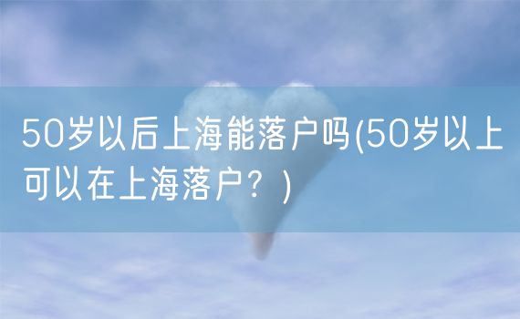 50岁以后上海能落户吗(50岁以上可以在上海落户？)