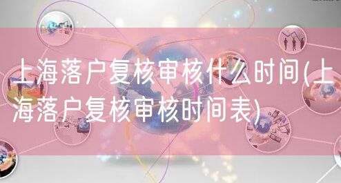 上海落户复核审核什么时间(上海落户复核审核时间表)