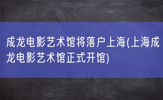 成龙电影艺术馆将落户上海(上海成龙电影艺术馆正式开馆)