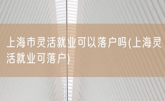 上海市灵活就业可以落户吗(上海灵活就业可落户)