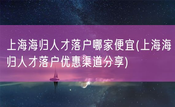 上海海归人才落户哪家便宜(上海海归人才落户优惠渠道分享)