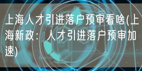 上海人才引进落户预审看啥(上海新政：人才引进落户预审加速)