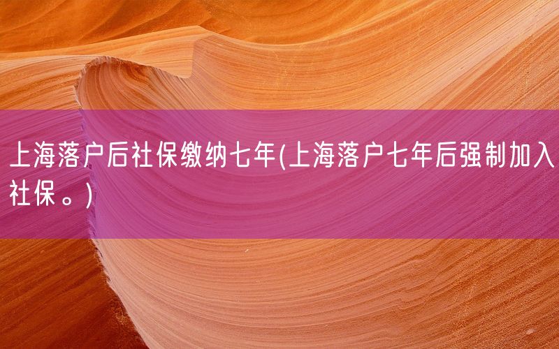 上海落户后社保缴纳七年(上海落户七年后强制加入社保。)