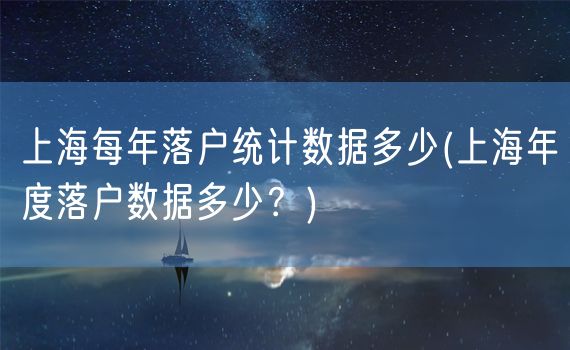 上海每年落户统计数据多少(上海年度落户数据多少？)