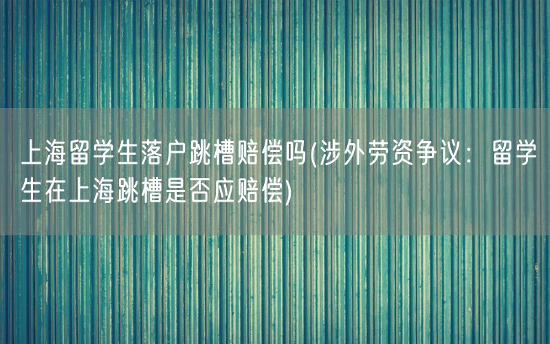 上海留学生落户跳槽赔偿吗(涉外劳资争议：留学生在上海跳槽是否应赔偿)