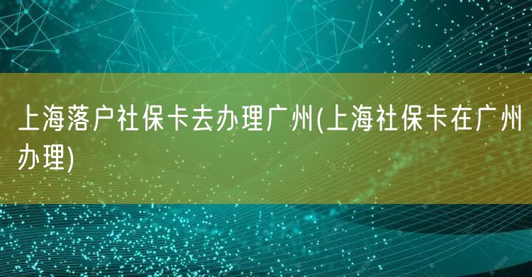 上海落户社保卡去办理广州(上海社保卡在广州办理)