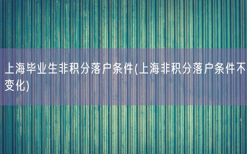 上海毕业生非积分落户条件(上海非积分落户条件不变化)