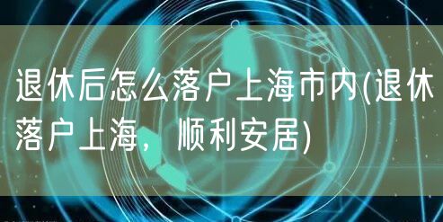 退休后怎么落户上海市内(退休落户上海，顺利安居)