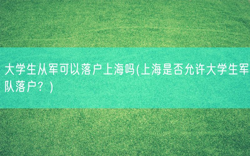 大学生从军可以落户上海吗(上海是否允许大学生军队落户？)